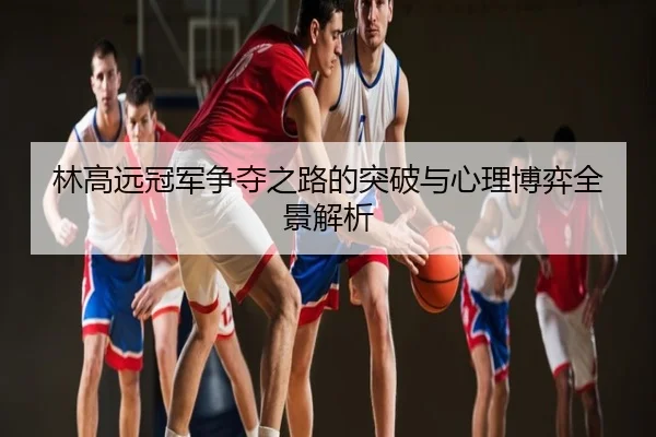 林高远冠军争夺之路的突破与心理博弈全景解析