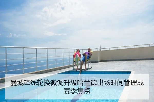 曼城锋线轮换微调升级哈兰德出场时间管理成赛季焦点