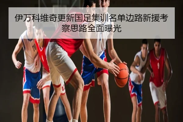 伊万科维奇更新国足集训名单边路新援考察思路全面曝光