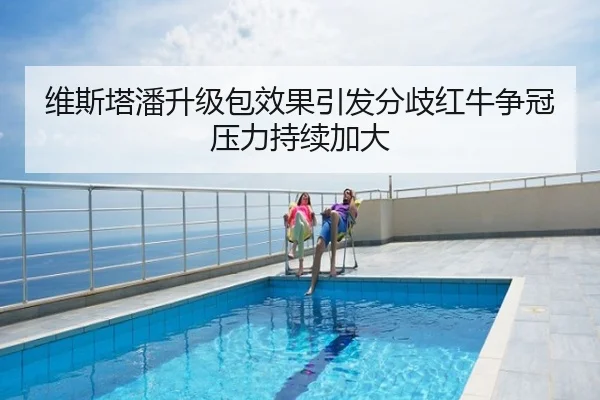维斯塔潘升级包效果引发分歧红牛争冠压力持续加大