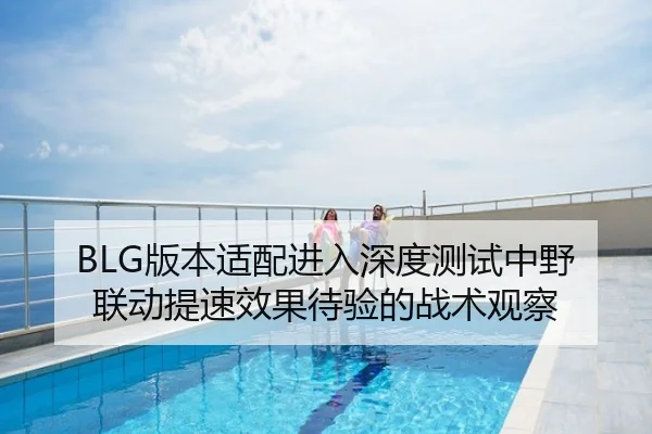 BLG版本适配进入深度测试中野联动提速效果待验的战术观察