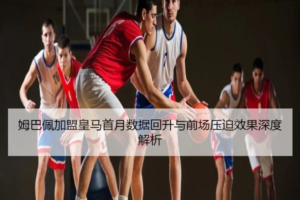 姆巴佩加盟皇马首月数据回升与前场压迫效果深度解析